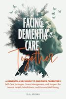 FACING DEMENTIA CARE TOGETHER: A DEMENTIA CARE GUIDE TO EMPOWER CAREGIVERS Self-Care Strategies, Stress Management, and Support for Mental Health, Mindfulness, and Personal Well-Being