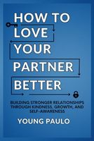 How To Love Your Partner Better: Building Stronger Relationships Through Kindness, Growth, and Self-Awareness